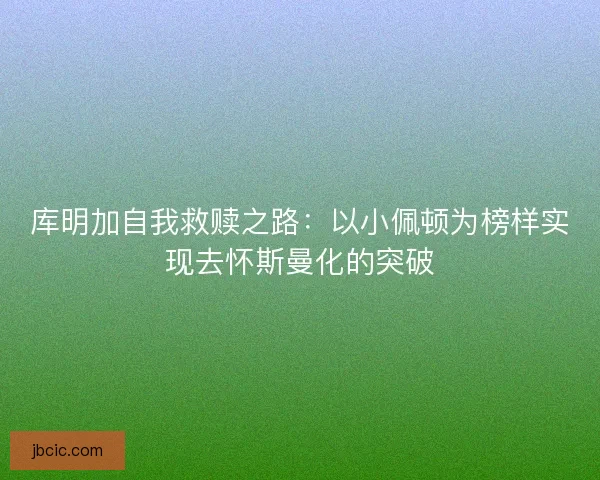 库明加自我救赎之路：以小佩顿为榜样实现去怀斯曼化的突破