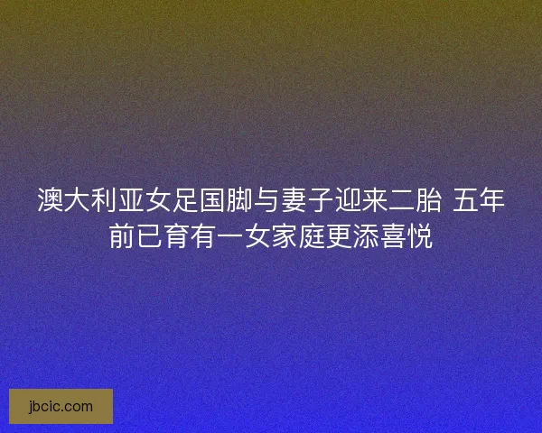 澳大利亚女足国脚与妻子迎来二胎 五年前已育有一女家庭更添喜悦
