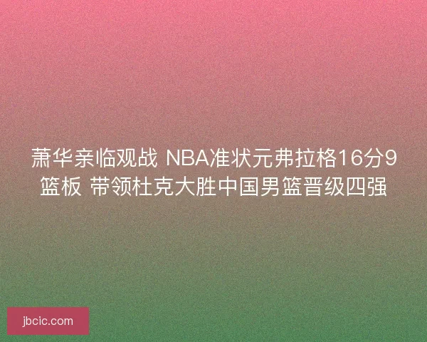 萧华亲临观战 NBA准状元弗拉格16分9篮板 带领杜克大胜中国男篮晋级四强