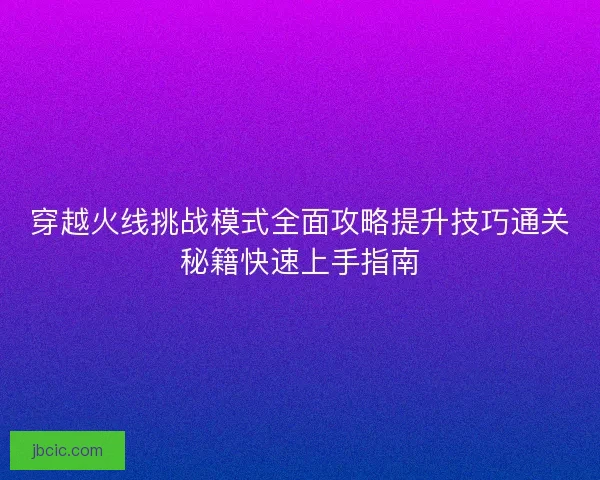穿越火线挑战模式全面攻略提升技巧通关秘籍快速上手指南