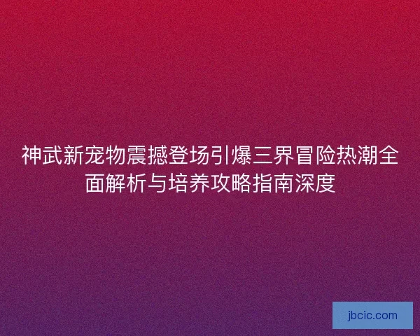 神武新宠物震撼登场引爆三界冒险热潮全面解析与培养攻略指南深度