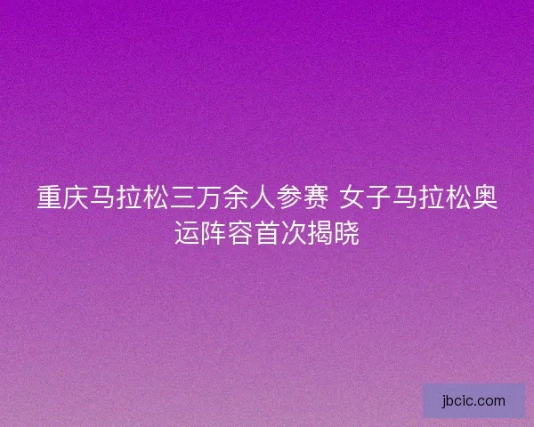 重庆马拉松三万余人参赛 女子马拉松奥运阵容首次揭晓