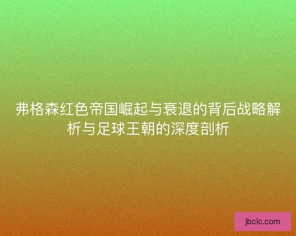 弗格森红色帝国崛起与衰退的背后战略解析与足球王朝的深度剖析