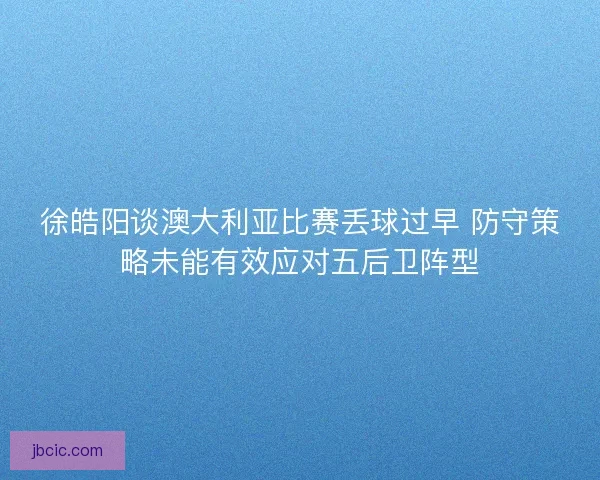 徐皓阳谈澳大利亚比赛丢球过早 防守策略未能有效应对五后卫阵型