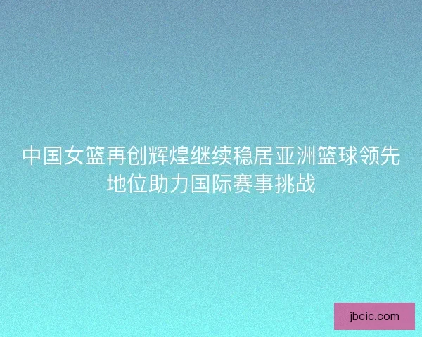 中国女篮再创辉煌继续稳居亚洲篮球领先地位助力国际赛事挑战