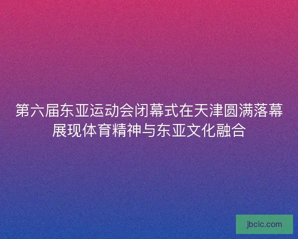 第六届东亚运动会闭幕式在天津圆满落幕展现体育精神与东亚文化融合
