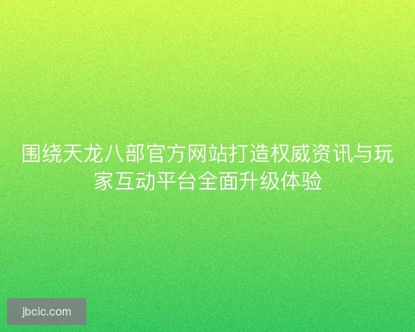 围绕天龙八部官方网站打造权威资讯与玩家互动平台全面升级体验