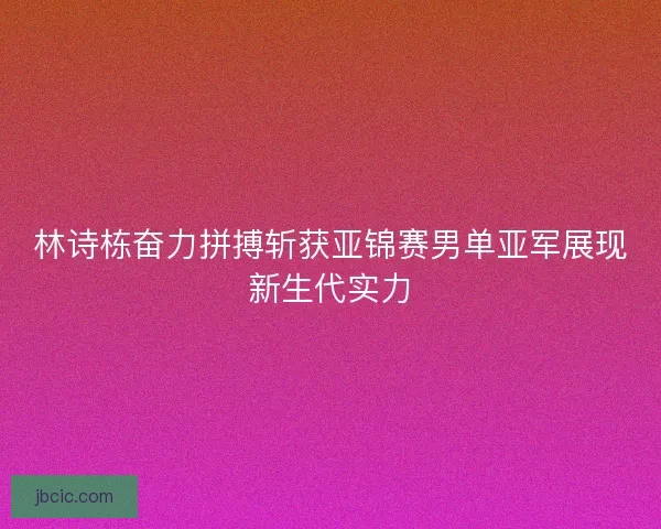 林诗栋奋力拼搏斩获亚锦赛男单亚军展现新生代实力