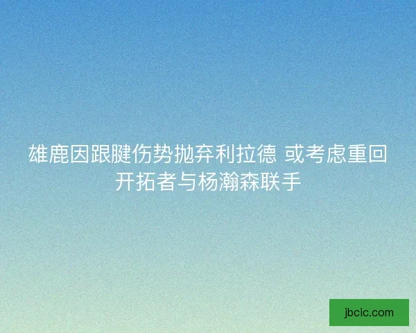 雄鹿因跟腱伤势抛弃利拉德 或考虑重回开拓者与杨瀚森联手